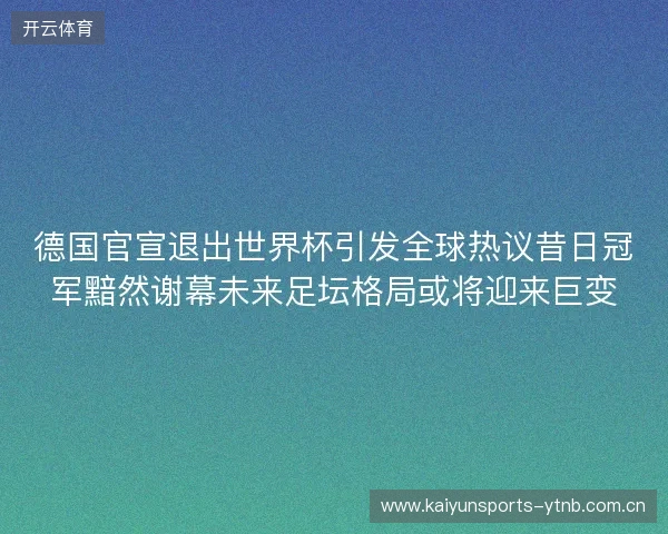 德国官宣退出世界杯引发全球热议昔日冠军黯然谢幕未来足坛格局或将迎来巨变 德国官宣退出世界杯引发全球热议昔日冠军黯然谢幕未来足坛格局或将迎来巨变